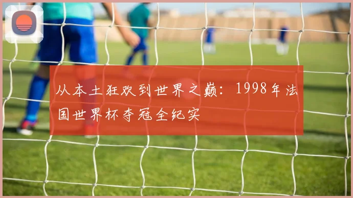 从本土狂欢到世界之巅：1998年法国世界杯夺冠全纪实
