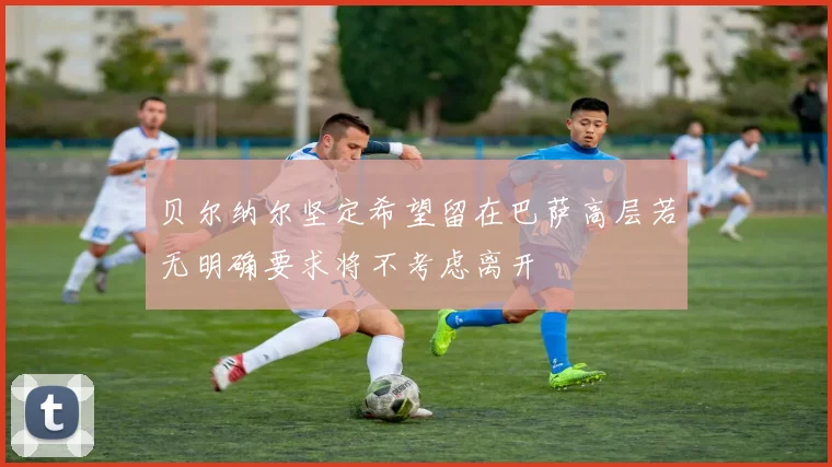 贝尔纳尔坚定希望留在巴萨高层若无明确要求将不考虑离开